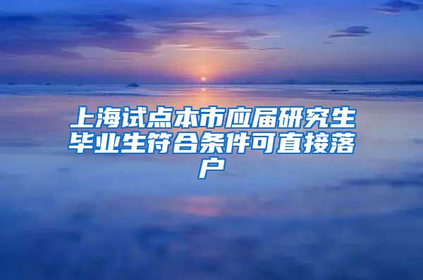 上海试点本市应届研究生毕业生符合条件可直接落户