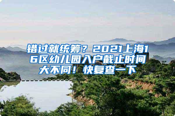 错过就统筹？2021上海16区幼儿园入户截止时间大不同！快复查一下