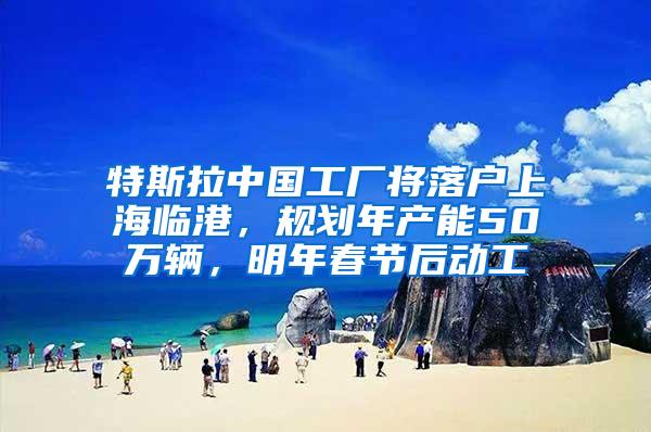 特斯拉中国工厂将落户上海临港，规划年产能50万辆，明年春节后动工