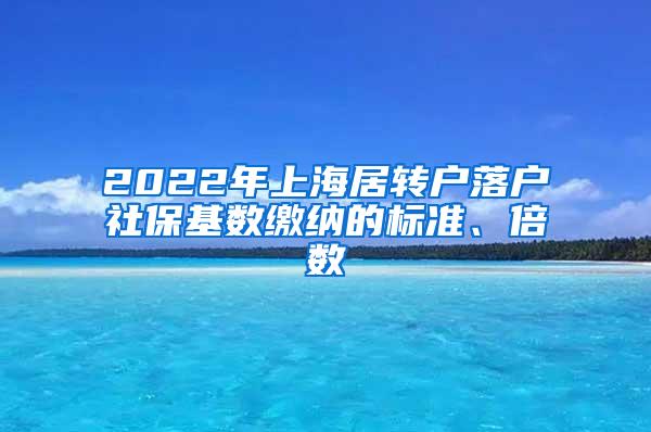 2022年上海居转户落户社保基数缴纳的标准、倍数