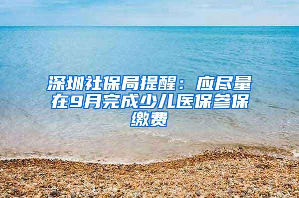 深圳社保局提醒：应尽量在9月完成少儿医保参保缴费