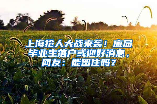 上海抢人大战来袭！应届毕业生落户或迎好消息，网友：能留住吗？