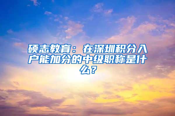 硕志教育：在深圳积分入户能加分的中级职称是什么？