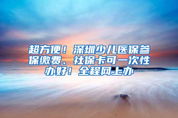 超方便！深圳少儿医保参保缴费、社保卡可一次性办好！全程网上办