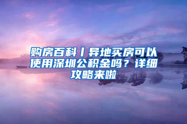 购房百科丨异地买房可以使用深圳公积金吗？详细攻略来啦