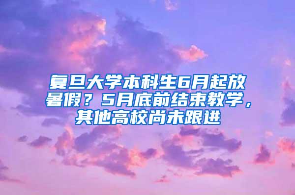 复旦大学本科生6月起放暑假？5月底前结束教学，其他高校尚未跟进