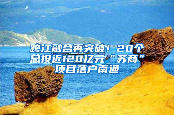 跨江融合再突破！20个总投近120亿元“苏商”项目落户南通