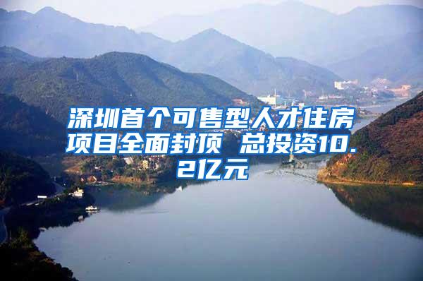 深圳首个可售型人才住房项目全面封顶 总投资10.2亿元