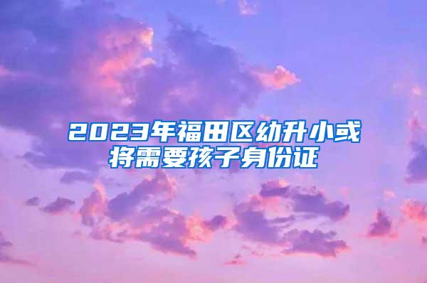 2023年福田区幼升小或将需要孩子身份证