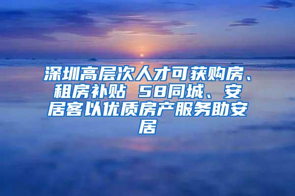 深圳高层次人才可获购房、租房补贴 58同城、安居客以优质房产服务助安居