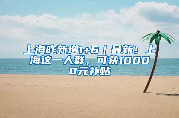 上海昨新增1+6｜最新！上海这一人群，可获10000元补贴