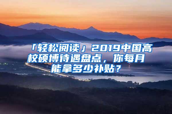 「轻松阅读」2019中国高校硕博待遇盘点，你每月能拿多少补贴？