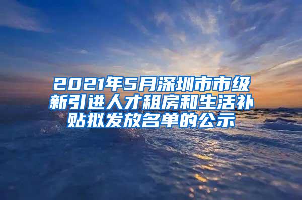 2021年5月深圳市市级新引进人才租房和生活补贴拟发放名单的公示