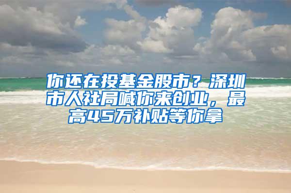 你还在投基金股市？深圳市人社局喊你来创业，最高45万补贴等你拿