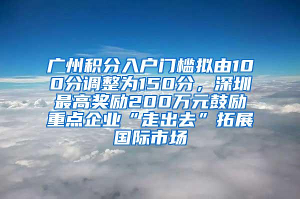 广州积分入户门槛拟由100分调整为150分，深圳最高奖励200万元鼓励重点企业“走出去”拓展国际市场