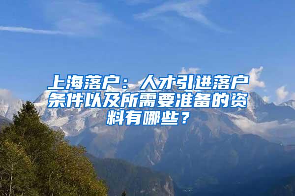 上海落户：人才引进落户条件以及所需要准备的资料有哪些？