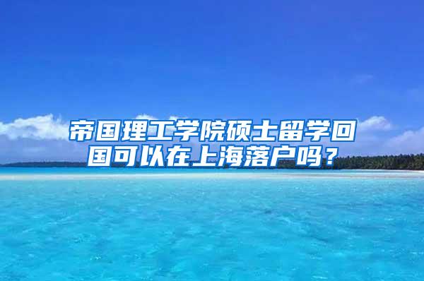 帝国理工学院硕士留学回国可以在上海落户吗？