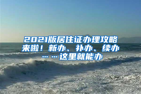 2021版居住证办理攻略来啦！新办、补办、续办……这里就能办