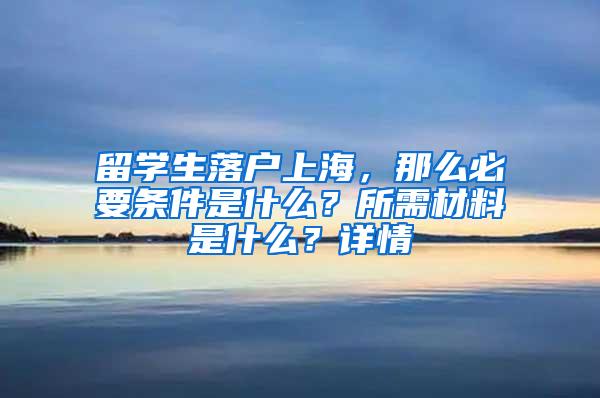 留学生落户上海，那么必要条件是什么？所需材料是什么？详情