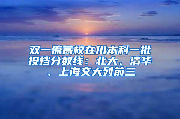 双一流高校在川本科一批投档分数线：北大、清华、上海交大列前三