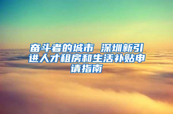 奋斗者的城市 深圳新引进人才租房和生活补贴申请指南