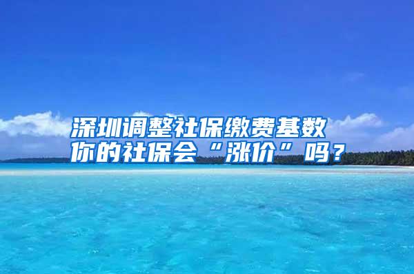 深圳调整社保缴费基数 你的社保会“涨价”吗？