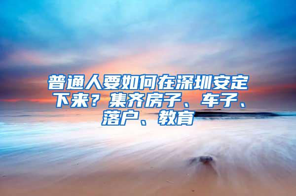 普通人要如何在深圳安定下来？集齐房子、车子、落户、教育