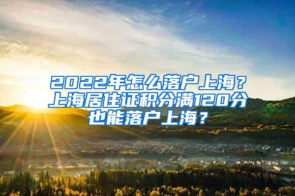 2022年怎么落户上海？上海居住证积分满120分也能落户上海？