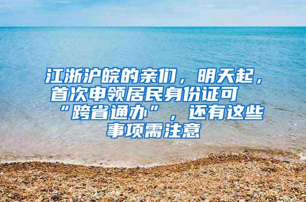 江浙沪皖的亲们，明天起，首次申领居民身份证可“跨省通办”，还有这些事项需注意