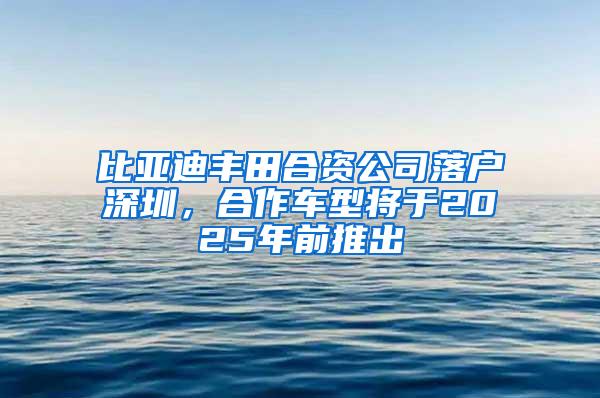 比亚迪丰田合资公司落户深圳，合作车型将于2025年前推出