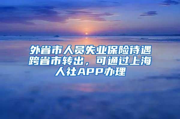 外省市人员失业保险待遇跨省市转出，可通过上海人社APP办理