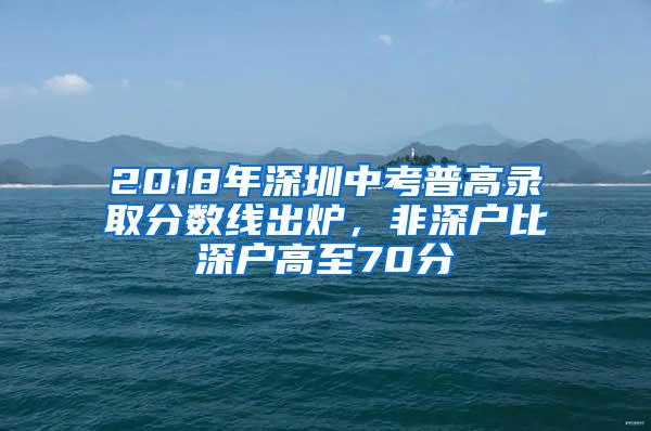 2018年深圳中考普高录取分数线出炉，非深户比深户高至70分