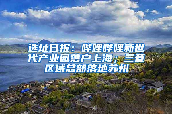 选址日报：哔哩哔哩新世代产业园落户上海；三菱区域总部落地苏州