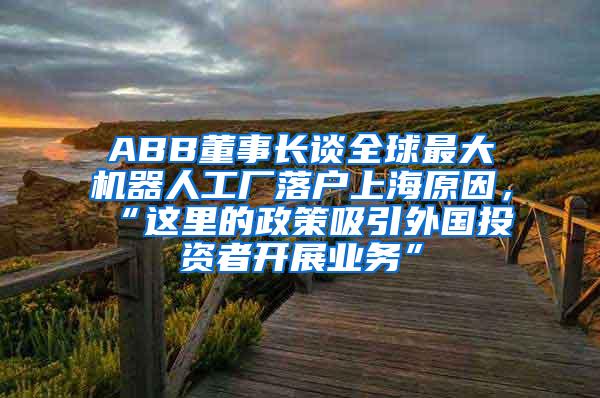 ABB董事长谈全球最大机器人工厂落户上海原因，“这里的政策吸引外国投资者开展业务”