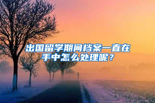 出国留学期间档案一直在手中怎么处理呢？