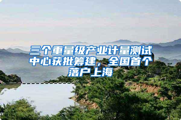 三个重量级产业计量测试中心获批筹建，全国首个落户上海