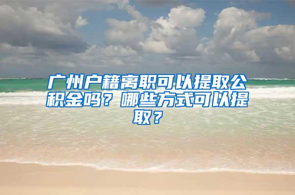 广州户籍离职可以提取公积金吗？哪些方式可以提取？