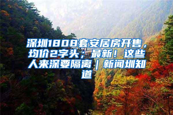 深圳1808套安居房开售，均价2字头；最新！这些人来深要隔离｜新闻圳知道