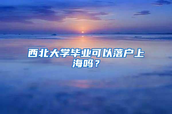 西北大学毕业可以落户上海吗？