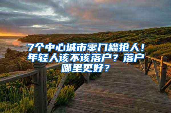 7个中心城市零门槛抢人！年轻人该不该落户？落户哪里更好？