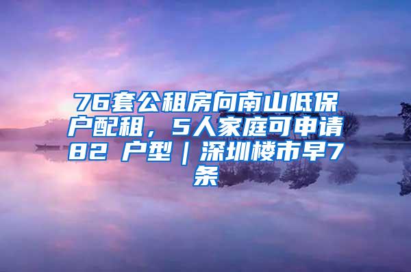 76套公租房向南山低保户配租，5人家庭可申请82㎡户型｜深圳楼市早7条