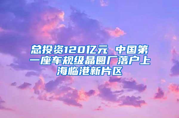 总投资120亿元 中国第一座车规级晶圆厂落户上海临港新片区