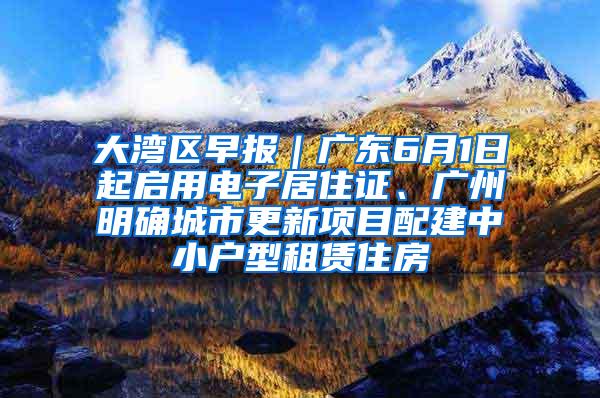 大湾区早报｜广东6月1日起启用电子居住证、广州明确城市更新项目配建中小户型租赁住房