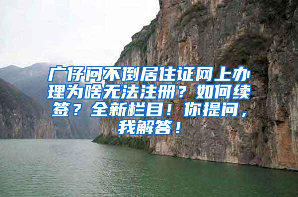 广仔问不倒居住证网上办理为啥无法注册？如何续签？全新栏目！你提问，我解答！