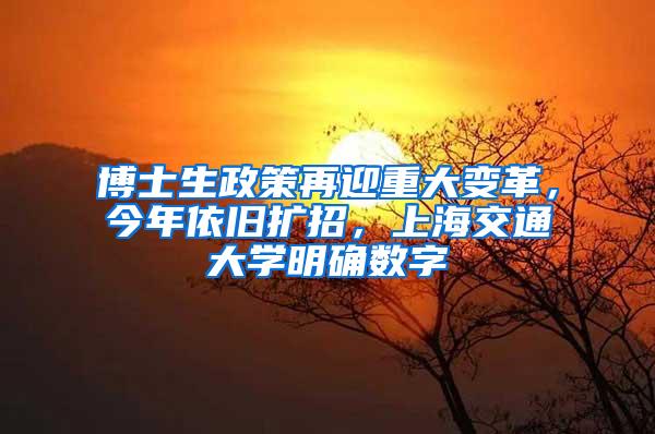 博士生政策再迎重大变革，今年依旧扩招，上海交通大学明确数字