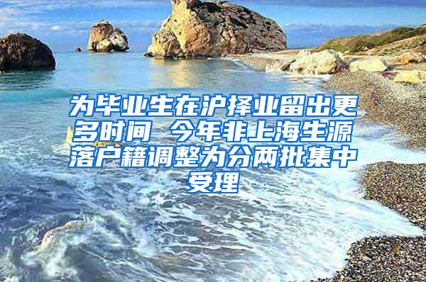 为毕业生在沪择业留出更多时间 今年非上海生源落户籍调整为分两批集中受理