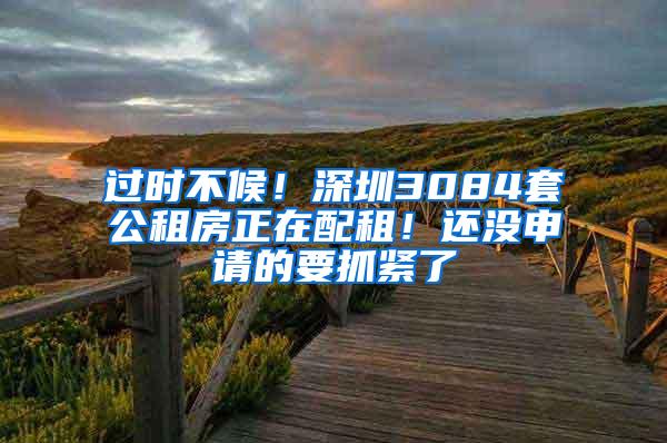 过时不候！深圳3084套公租房正在配租！还没申请的要抓紧了