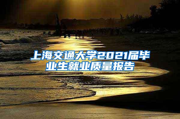 上海交通大学2021届毕业生就业质量报告