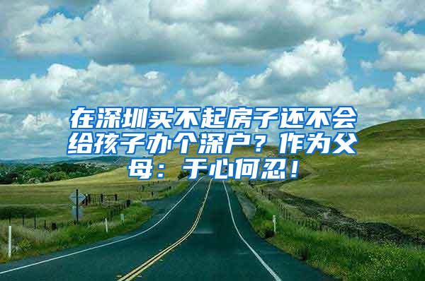 在深圳买不起房子还不会给孩子办个深户？作为父母：于心何忍！