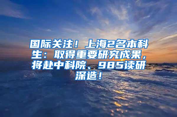 国际关注！上海2名本科生：取得重要研究成果，将赴中科院、985读研深造！